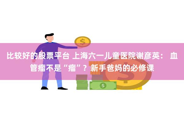 比较好的股票平台 上海六一儿童医院谢彦英： 血管瘤不是“瘤”？新手爸妈的必修课