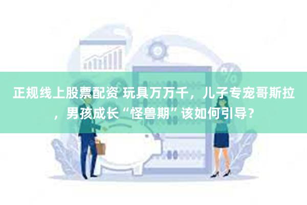 正规线上股票配资 玩具万万千，儿子专宠哥斯拉，男孩成长“怪兽期”该如何引导？