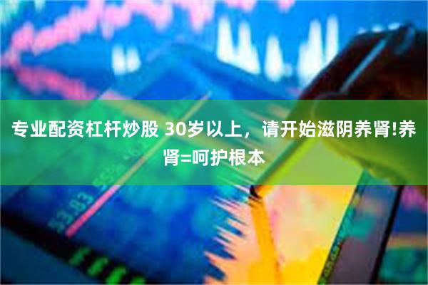 专业配资杠杆炒股 30岁以上，请开始滋阴养肾!养肾=呵护根本