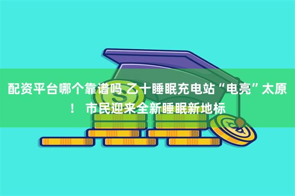 配资平台哪个靠谱吗 乙十睡眠充电站“电亮”太原！ 市民迎来全新睡眠新地标