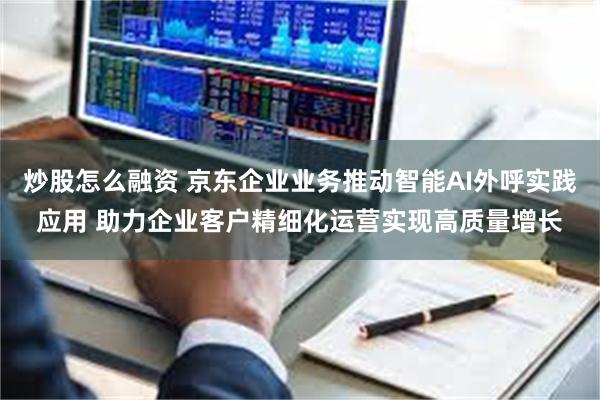 炒股怎么融资 京东企业业务推动智能AI外呼实践应用 助力企业客户精细化运营实现高质量增长