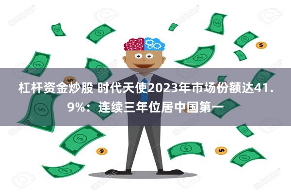 杠杆资金炒股 时代天使2023年市场份额达41.9%：连续三年位居中国第一