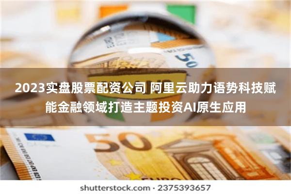 2023实盘股票配资公司 阿里云助力语势科技赋能金融领域打造主题投资AI原生应用