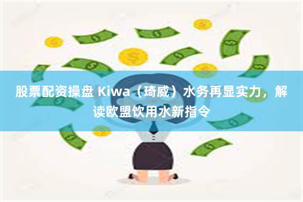 股票配资操盘 Kiwa（琦威）水务再显实力，解读欧盟饮用水新指令