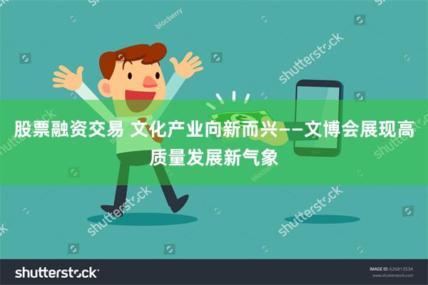 股票融资交易 文化产业向新而兴——文博会展现高质量发展新气象