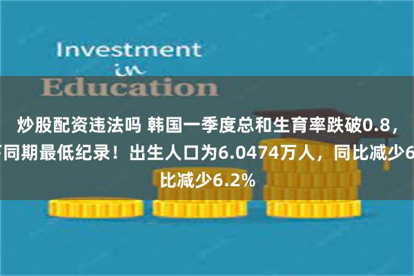 炒股配资违法吗 韩国一季度总和生育率跌破0.8，创下同期最低纪录！出生人口为6.0474万人，同比减少6.2%