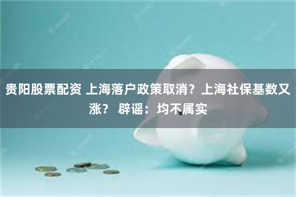 贵阳股票配资 上海落户政策取消？上海社保基数又涨？ 辟谣：均不属实