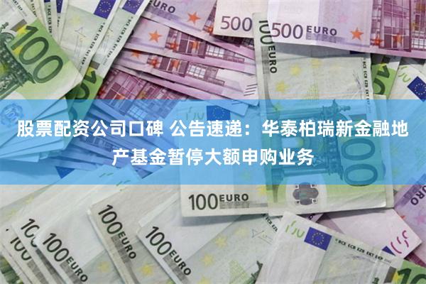 股票配资公司口碑 公告速递：华泰柏瑞新金融地产基金暂停大额申购业务