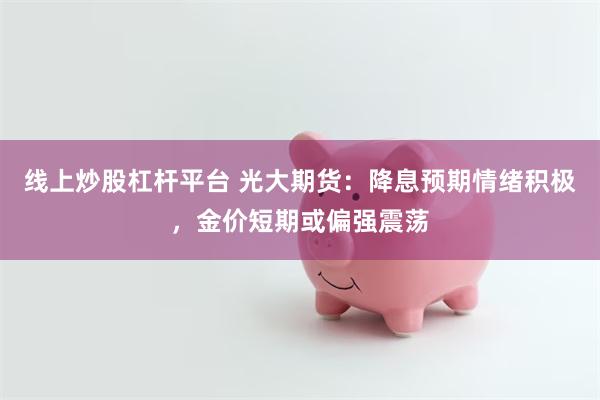 线上炒股杠杆平台 光大期货：降息预期情绪积极，金价短期或偏强震荡