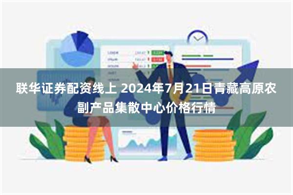 联华证券配资线上 2024年7月21日青藏高原农副产品集散中心价格行情