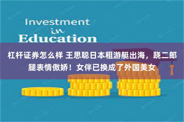 杠杆证券怎么样 王思聪日本租游艇出海，跷二郎腿表情傲娇！女伴已换成了外国美女