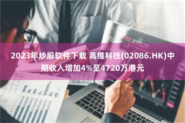 2023年炒股软件下载 高维科技(02086.HK)中期收入增加4%至4720万港元