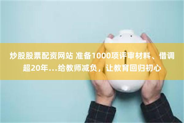 炒股股票配资网站 准备1000项评审材料、借调超20年…给教师减负，让教育回归初心