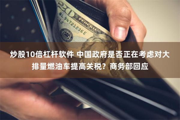 炒股10倍杠杆软件 中国政府是否正在考虑对大排量燃油车提高关税？商务部回应