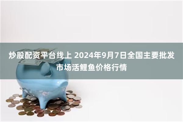 炒股配资平台线上 2024年9月7日全国主要批发市场活鲤鱼价格行情