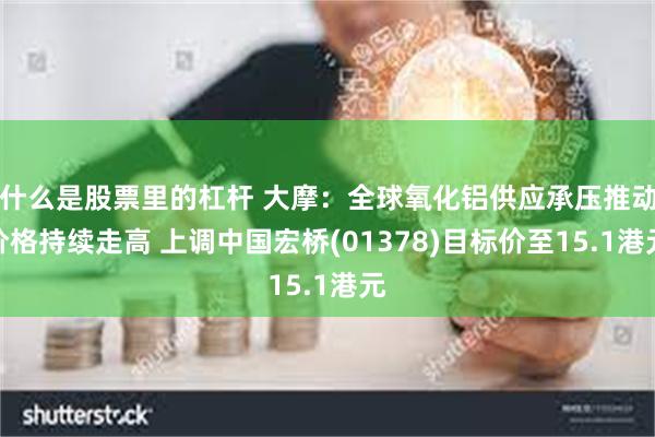 什么是股票里的杠杆 大摩：全球氧化铝供应承压推动价格持续走高 上调中国宏桥(01378)目标价至15.1港元