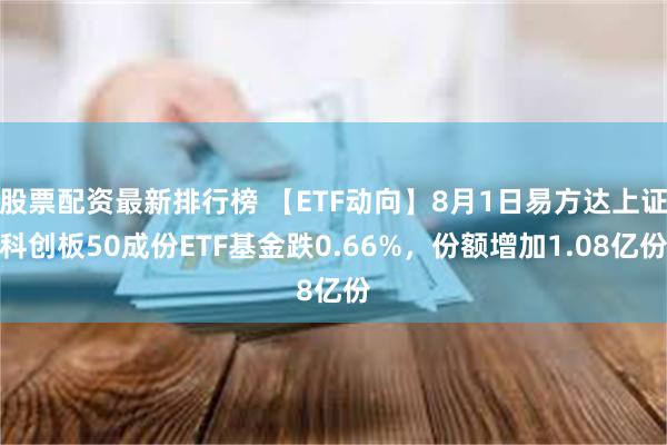 股票配资最新排行榜 【ETF动向】8月1日易方达上证科创板50成份ETF基金跌0.66%，份额增加1.08亿份