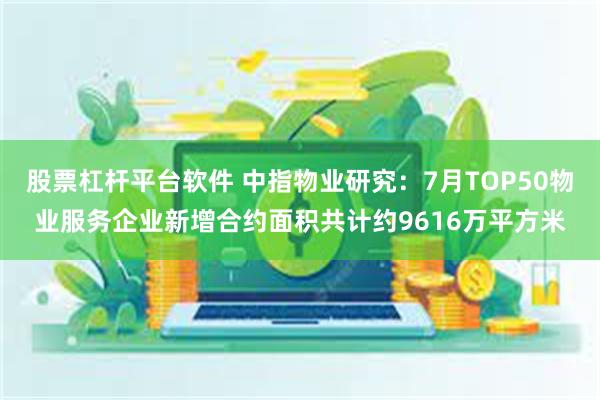 股票杠杆平台软件 中指物业研究：7月TOP50物业服务企业新增合约面积共计约9616万平方米