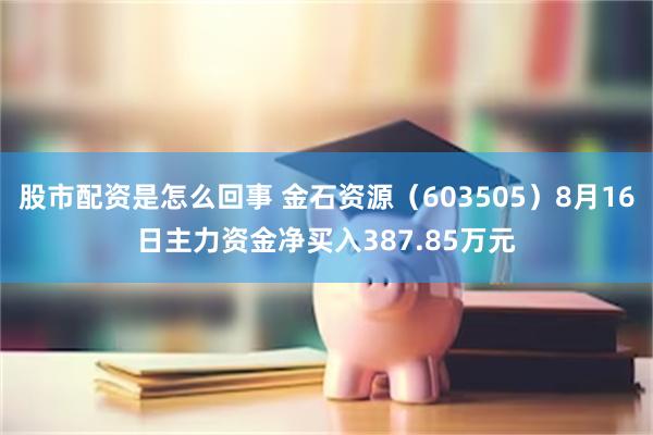 股市配资是怎么回事 金石资源（603505）8月16日主力资金净买入387.85万元