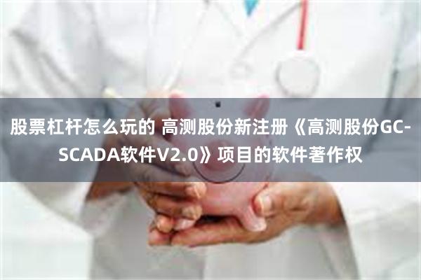 股票杠杆怎么玩的 高测股份新注册《高测股份GC-SCADA软件V2.0》项目的软件著作权