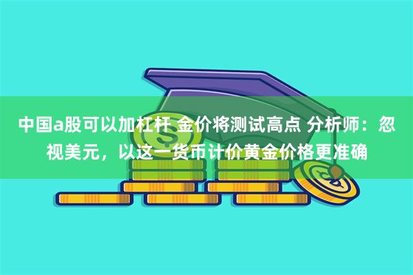 中国a股可以加杠杆 金价将测试高点 分析师：忽视美元，以这一货币计价黄金价格更准确