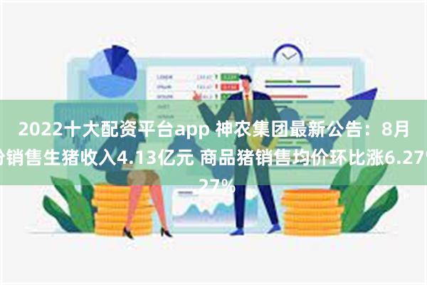 2022十大配资平台app 神农集团最新公告：8月份销售生猪收入4.13亿元 商品猪销售均价环比涨6.27%