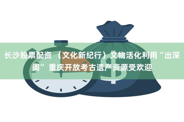 长沙股票配资 （文化新纪行）文物活化利用“出深闺” 重庆开放考古遗产资源受欢迎