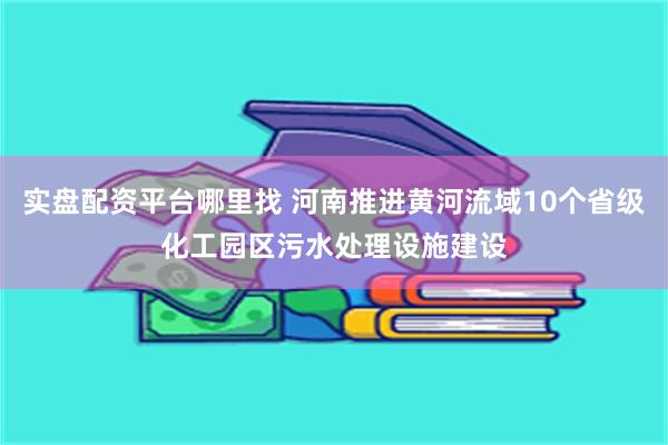 实盘配资平台哪里找 河南推进黄河流域10个省级化工园区污水处理设施建设