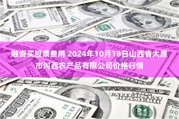 融资买股票费用 2024年10月18日山西省太原市河西农产品有限公司价格行情