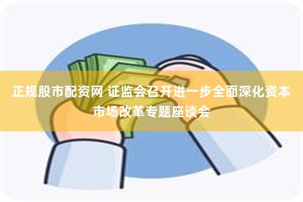 正规股市配资网 证监会召开进一步全面深化资本市场改革专题座谈会