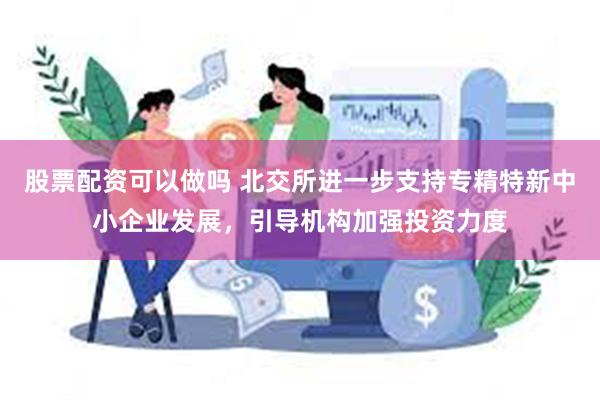 股票配资可以做吗 北交所进一步支持专精特新中小企业发展，引导机构加强投资力度