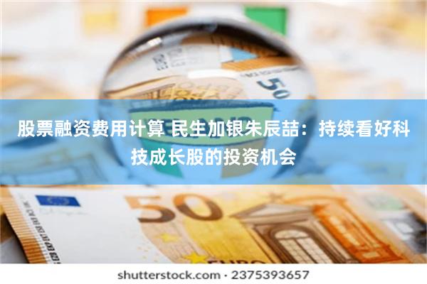 股票融资费用计算 民生加银朱辰喆：持续看好科技成长股的投资机会