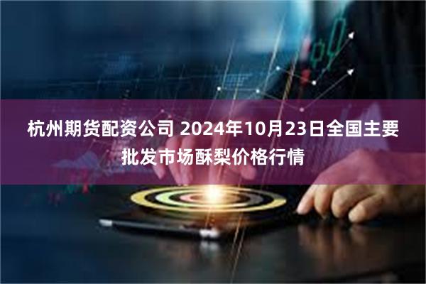 杭州期货配资公司 2024年10月23日全国主要批发市场酥梨价格行情