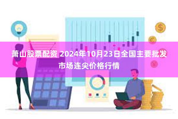 萧山股票配资 2024年10月23日全国主要批发市场连尖价格行情