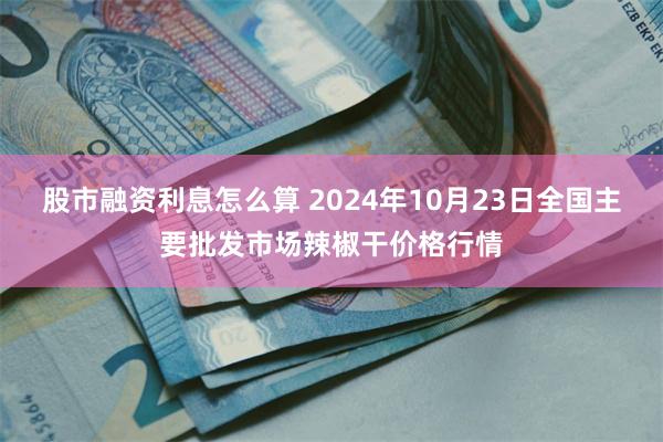 股市融资利息怎么算 2024年10月23日全国主要批发市场辣椒干价格行情