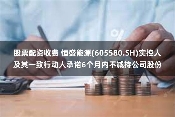 股票配资收费 恒盛能源(605580.SH)实控人及其一致行动人承诺6个月内不减持公司股份