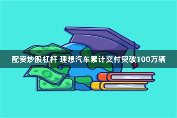 配资炒股杠杆 理想汽车累计交付突破100万辆