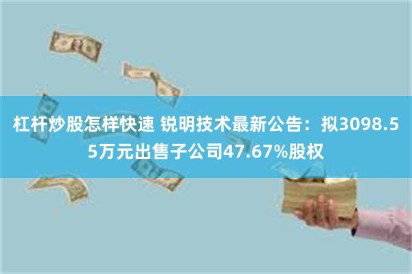 杠杆炒股怎样快速 锐明技术最新公告：拟3098.55万元出售子公司47.67%股权