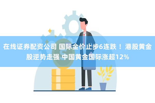 在线证券配资公司 国际金价止步6连跌 ！港股黄金股逆势走强 中国黄金国际涨超12%