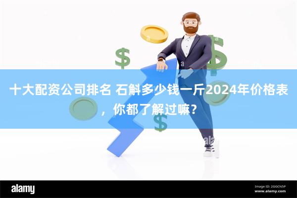 十大配资公司排名 石斛多少钱一斤2024年价格表，你都了解过嘛？