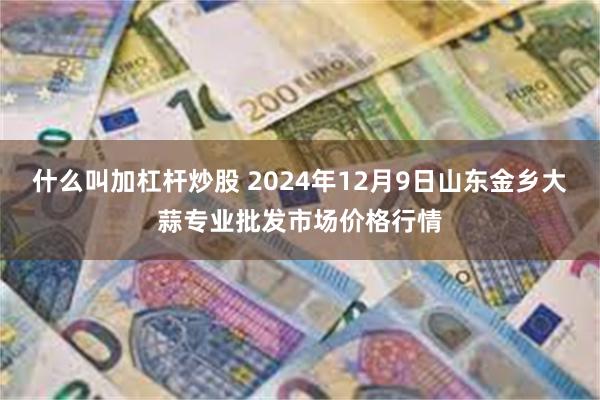 什么叫加杠杆炒股 2024年12月9日山东金乡大蒜专业批发市场价格行情