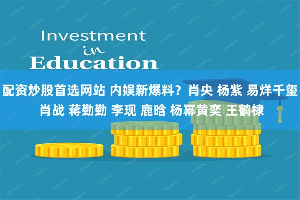 配资炒股首选网站 内娱新爆料？肖央 杨紫 易烊千玺 肖战 蒋勤勤 李现 鹿晗 杨幂黄奕 王鹤棣