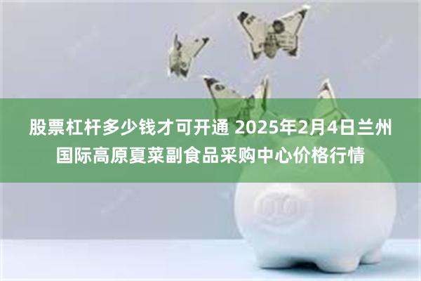 股票杠杆多少钱才可开通 2025年2月4日兰州国际高原夏菜副食品采购中心价格行情