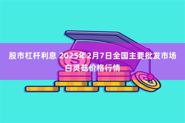 股市杠杆利息 2025年2月7日全国主要批发市场白灵菇价格行情