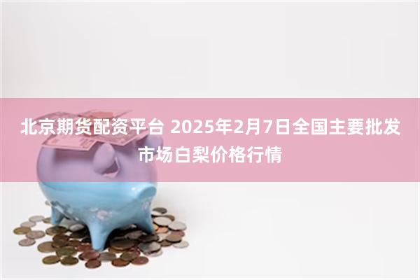 北京期货配资平台 2025年2月7日全国主要批发市场白梨价格行情