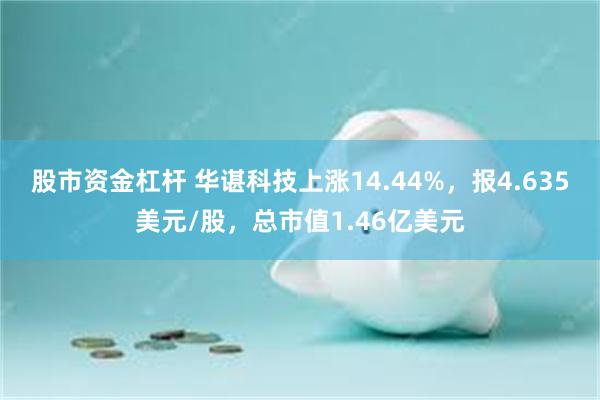 股市资金杠杆 华谌科技上涨14.44%，报4.635美元/股，总市值1.46亿美元