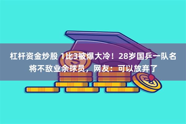 杠杆资金炒股 1比3被爆大冷！28岁国乒一队名将不敌业余球员，网友：可以放弃了