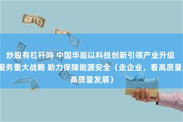 炒股有杠杆吗 中国华能以科技创新引领产业升级 积极服务重大战略 助力保障能源安全（走企业，看高质量发展）