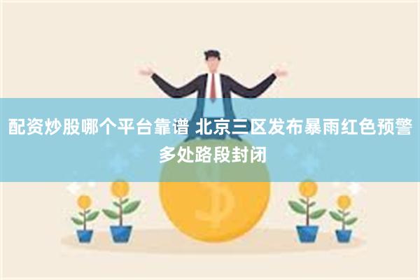 配资炒股哪个平台靠谱 北京三区发布暴雨红色预警 多处路段封闭