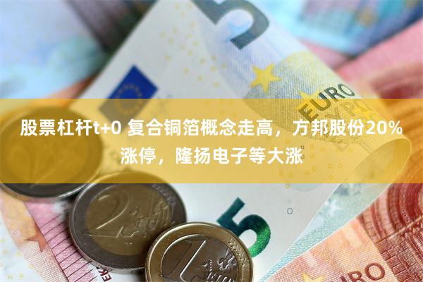股票杠杆t+0 复合铜箔概念走高，方邦股份20%涨停，隆扬电子等大涨